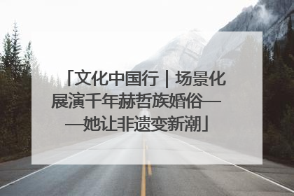 文化中国行｜场景化展演千年赫哲族婚俗——她让非遗变新潮