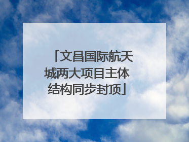 文昌国际航天城两大项目主体结构同步封顶