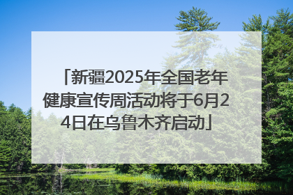 新疆2025年全国老年健康宣传周活动将于6月24日在乌鲁木齐启动