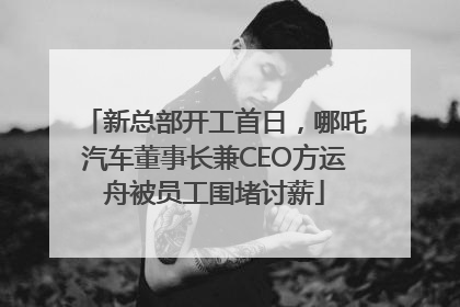 新总部开工首日，哪吒汽车董事长兼CEO方运舟被员工围堵讨薪