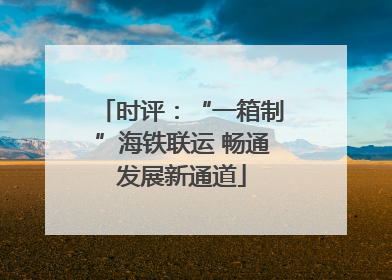 时评：“一箱制”海铁联运 畅通发展新通道