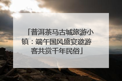 普洱茶马古城旅游小镇：端午国风盛宴邀游客共赏千年民俗