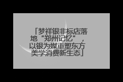 梦祥银非标店落地“郑州记忆”，以银为媒重塑东方美学消费新生态