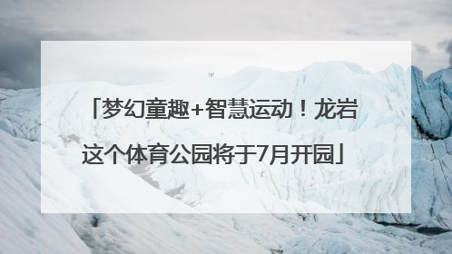 梦幻童趣+智慧运动！龙岩这个体育公园将于7月开园