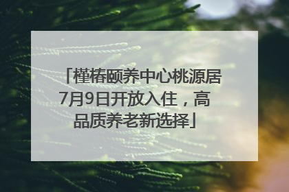 槿椿颐养中心桃源居7月9日开放入住，高品质养老新选择