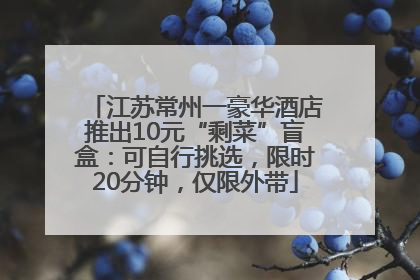 江苏常州一豪华酒店推出10元“剩菜”盲盒：可自行挑选，限时20分钟，仅限外带