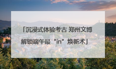 沉浸式体验考古 郑州文博解锁端午最“in”焕新术