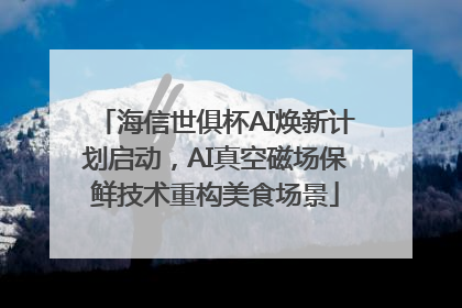 海信世俱杯AI焕新计划启动，AI真空磁场保鲜技术重构美食场景