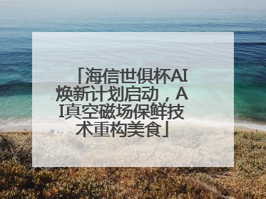 海信世俱杯AI焕新计划启动，AI真空磁场保鲜技术重构美食