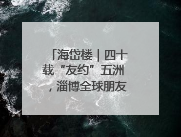 海岱楼｜四十载“友约”五洲，淄博全球朋友圈绽放新淄彩