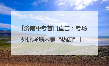 济南中考首日直击：考场外比考场内更“热闹”