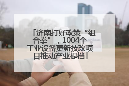 济南打好政策“组合拳”，1004个工业设备更新技改项目推动产业提档
