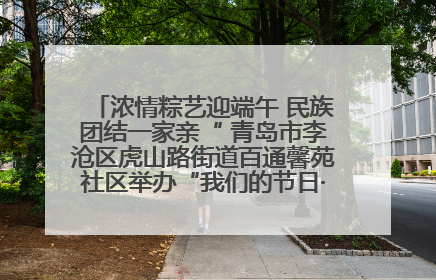 浓情粽艺迎端午 民族团结一家亲“ 青岛市李沧区虎山路街道百通馨苑社区举办“我们的节日·端午“主题活动
