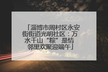 淄博市周村区永安街街道光明社区：万水千山“粽”是情 邻里欢聚迎端午