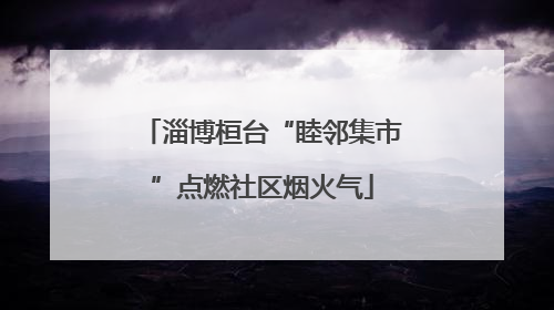 淄博桓台“睦邻集市”点燃社区烟火气