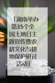 湖南举办第35个全国土地日主题宣传暨农耕文化与耕地保护研讨活动