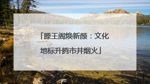 滕王阁焕新颜：文化地标升腾市井烟火