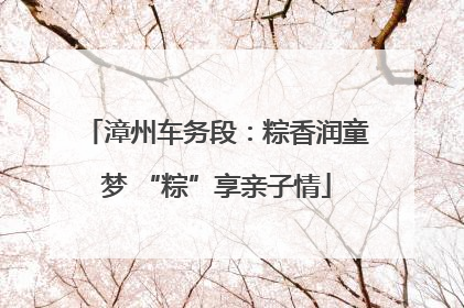 漳州车务段：粽香润童梦 “粽”享亲子情
