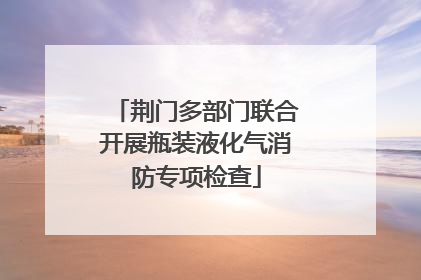 荆门多部门联合开展瓶装液化气消防专项检查