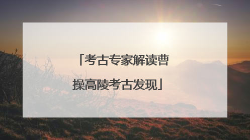考古专家解读曹操高陵考古发现