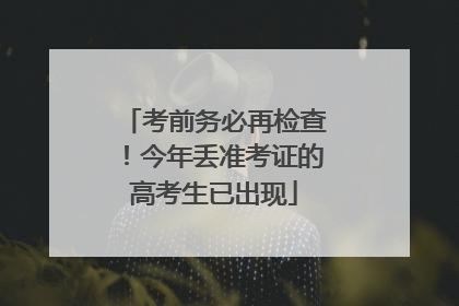 考前务必再检查！今年丢准考证的高考生已出现