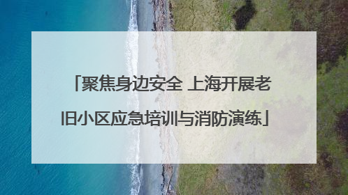 聚焦身边安全 上海开展老旧小区应急培训与消防演练