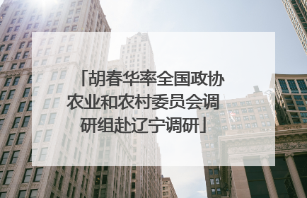 胡春华率全国政协农业和农村委员会调研组赴辽宁调研