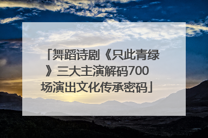 舞蹈诗剧《只此青绿》三大主演解码700场演出文化传承密码