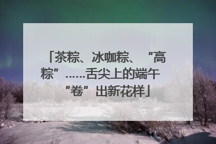 茶粽、冰咖粽、“高粽”……舌尖上的端午“卷”出新花样