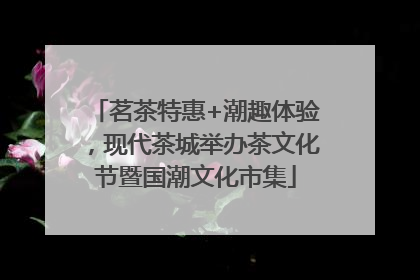 茗茶特惠+潮趣体验，现代茶城举办茶文化节暨国潮文化市集