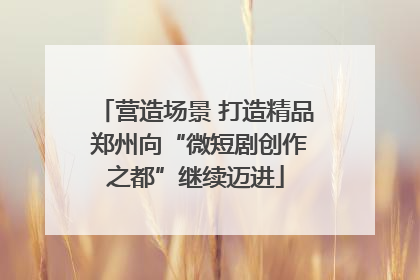 营造场景 打造精品 郑州向“微短剧创作之都”继续迈进