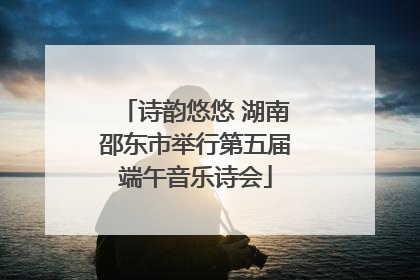 诗韵悠悠 湖南邵东市举行第五届端午音乐诗会