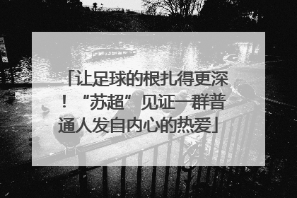让足球的根扎得更深！“苏超”见证一群普通人发自内心的热爱