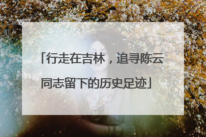 行走在吉林，追寻陈云同志留下的历史足迹