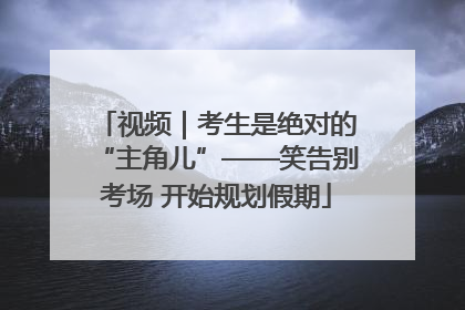 视频｜考生是绝对的“主角儿”——笑告别考场 开始规划假期