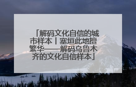 解码文化自信的城市样本丨塞垣此地擅繁华——解码乌鲁木齐的文化自信样本