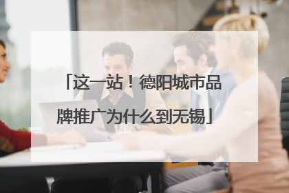 这一站！德阳城市品牌推广为什么到无锡