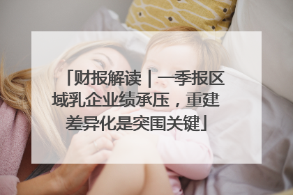 财报解读｜一季报区域乳企业绩承压，重建差异化是突围关键