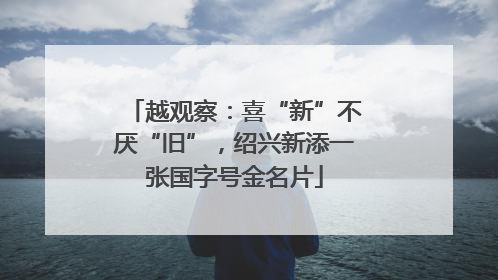 越观察：喜“新”不厌“旧”，绍兴新添一张国字号金名片