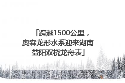 跨越1500公里，奥森龙形水系迎来湖南益阳双桡龙舟表