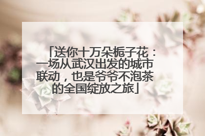 送你十万朵栀子花：一场从武汉出发的城市联动，也是爷爷不泡茶的全国绽放之旅