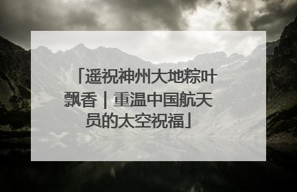遥祝神州大地粽叶飘香｜重温中国航天员的太空祝福