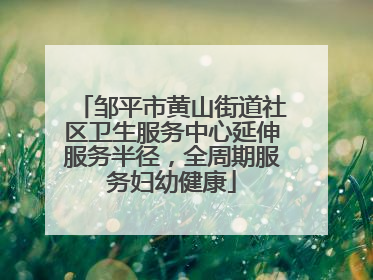 邹平市黄山街道社区卫生服务中心延伸服务半径，全周期服务妇幼健康