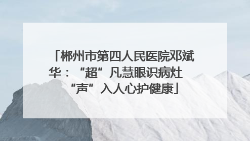 郴州市第四人民医院邓斌华：“超”凡慧眼识病灶 “声”入人心护健康