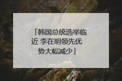 韩国总统选举临近 李在明领先优势大幅减少