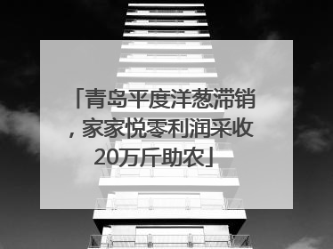 青岛平度洋葱滞销，家家悦零利润采收20万斤助农