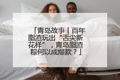 青岛故事丨百年脂渣玩出“舌尖新花样”，青岛脂渣粽何以成爆款？