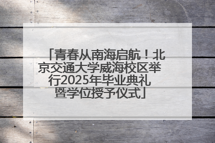 青春从南海启航！北京交通大学威海校区举行2025年毕业典礼暨学位授予仪式