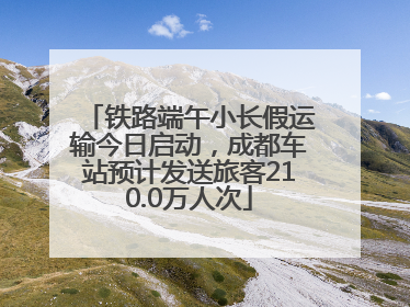 铁路端午小长假运输今日启动，成都车站预计发送旅客210.0万人次