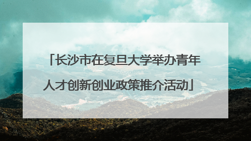 长沙市在复旦大学举办青年人才创新创业政策推介活动